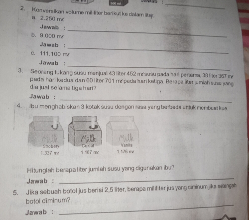 Jawab :_ 
2. Konversikan volume mililiter berikut ke dalam liter. 
a. 2.250 m
_ 
Jawab : 
b. 9.000 m < 
Jawab : 
c.  111.100 me
_ 
_ 
Jawab : 
3. Seorang tukang susu menjual 43 liter 452 m susu pada hari pertama, 38 liter 367 m
pada hari kedua dan 60 liter 701 m pada hari ketiga. Berapa liter jumlah susu yang 
dia jual selama tiga hari? 
Jawab : 
_ 
4. Ibu menghabiskan 3 kotak susu dengan rasa yang berbeda untuk membuat kue. 
Hitunglah berapa liter jumlah susu yang digunakan ibu? 
Jawab : 
_ 
5. Jika sebuah botol jus berisi 2,5 liter, berapa mililiter jus yang diminumjika setengah 
_ 
botol diminum? 
Jawab :