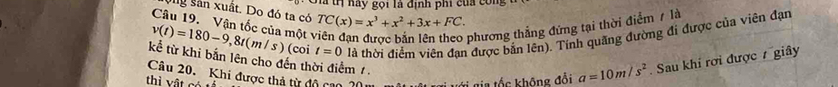 hà trị này gọi là định phi của công 
Jg Sản xuất. Do đó ta có TC(x)=x^3+x^2+3x+FC. 
Câu 19. Vận tốc của một 
phương thẳng đứng tại thời điểm / là
v(t)=180-9,8t(m/s) (coi t=0 là thời điểm viên đạn được bắn lên). Tính quãng đường đi được của viên đạn 
kể từ khi bắn lên cho đến thời điểm 1 . 
Câu 20. Khi được thả từ đô cao 20 V ớ ga tố c không đổi a=10m/s^2. Sau khi rơi được 7 giây 
thì vật có t