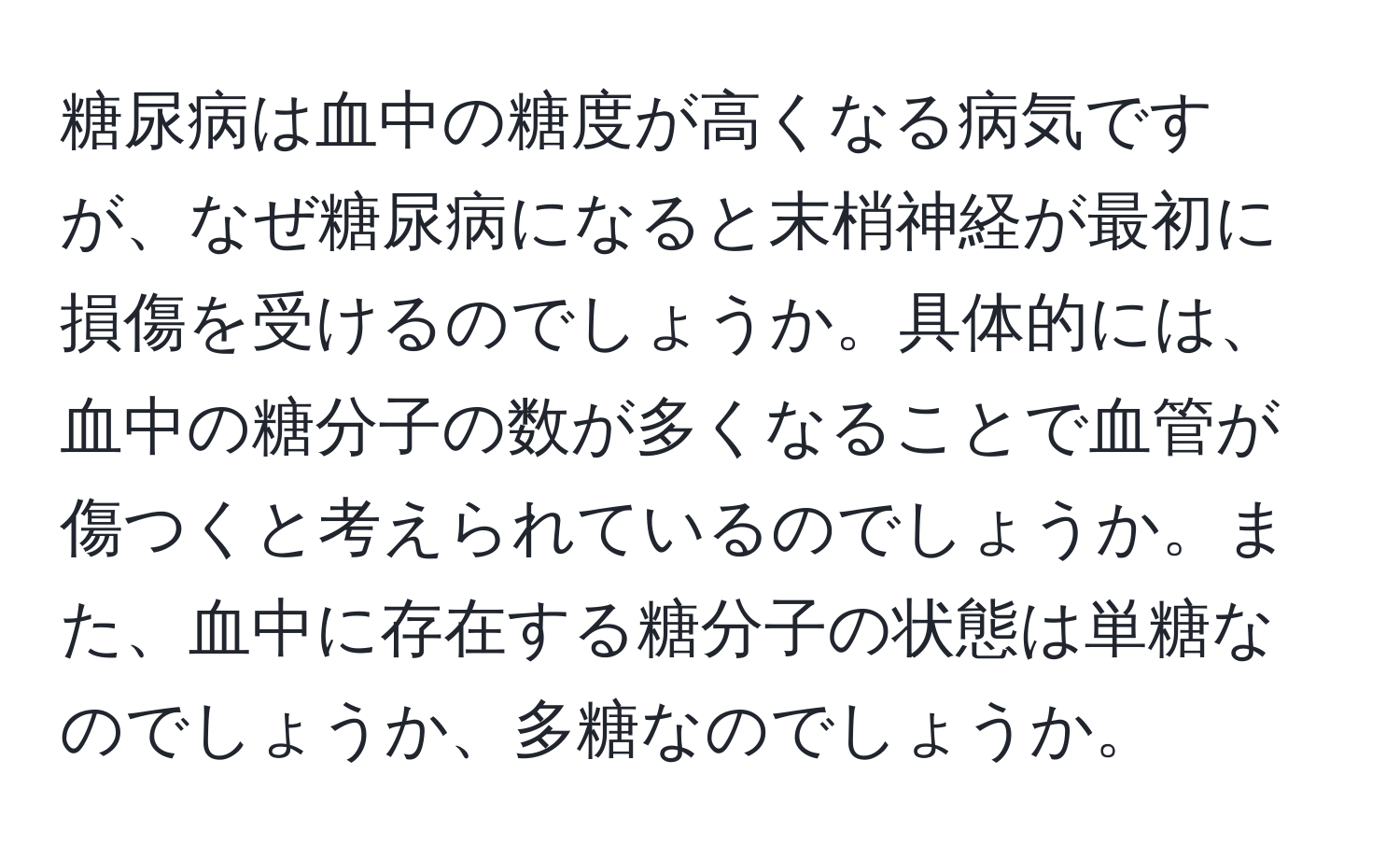 糖尿病は血中の糖度が高くなる病気ですが、なぜ糖尿病になると末梢神経が最初に損傷を受けるのでしょうか。具体的には、血中の糖分子の数が多くなることで血管が傷つくと考えられているのでしょうか。また、血中に存在する糖分子の状態は単糖なのでしょうか、多糖なのでしょうか。