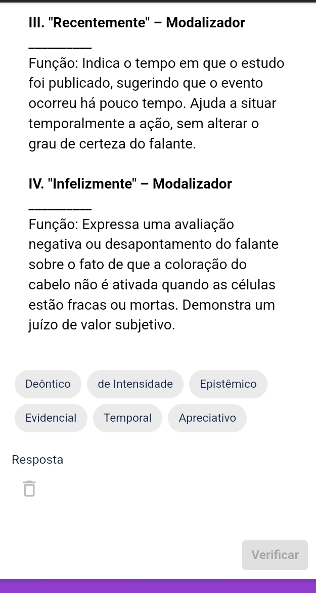 ''Recentemente" - Modalizador 
_ 
Função: Indica o tempo em que o estudo 
foi publicado, sugerindo que o evento 
ocorreu há pouco tempo. Ajuda a situar 
temporalmente a ação, sem alterar o 
grau de certeza do falante. 
IV. ''Infelizmente'' - Modalizador 
_ 
Função: Expressa uma avaliação 
negativa ou desapontamento do falante 
sobre o fato de que a coloração do 
cabelo não é ativada quando as células 
festão fracas ou mortas. Demonstra um 
juízo de valor subjetivo. 
Deôntico de Intensidade Epistêmico 
Evidencial Temporal Apreciativo 
Resposta 
overline □  
Verificar