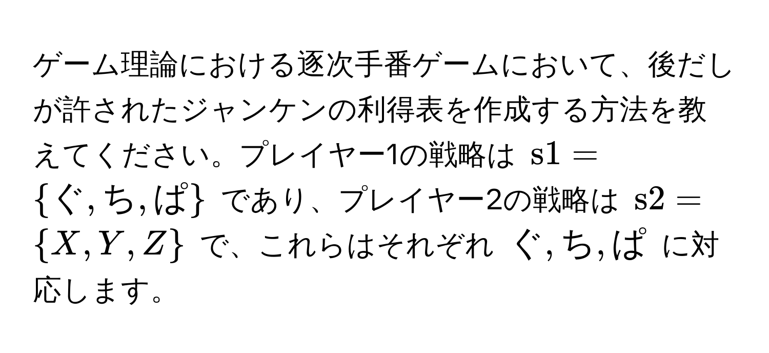 ゲーム理論における逐次手番ゲームにおいて、後だしが許されたジャンケンの利得表を作成する方法を教えてください。プレイヤー1の戦略は $s1=ぐ, ち, ぱ$ であり、プレイヤー2の戦略は $s2=X, Y, Z$ で、これらはそれぞれ $ぐ, ち, ぱ$ に対応します。