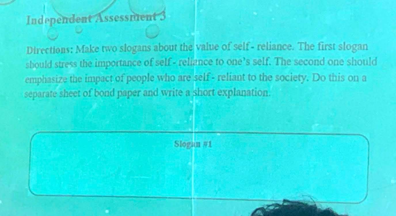 Independent Assessment 3 
Directions: Make two slogans about the value of self- reliance. The first slogan 
should stress the importance of self - reliance to one’s self. The second one should 
emphasize the impact of people who are self- reliant to the society. Do this on a 
separate sheet of bond paper and write a short explanation. 
Slogan #1