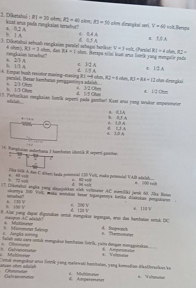 Diketahui : R1=30 ohm; R2=40 ohm: R3=50 ohm dirangkai seri. V=60 volt.Berapa
kuat arus pada rangkaian tersebut?
a. 0.2 A c. 0,4 A
b. 1 A d. 0.5 A e. 5,0 A
3. Diketahui sebuaḥ rangkaian paralel sebagai berikut: V=3volt (Paralel RI=4ohm,R2=
4 ohm), R3=3 ohm,dan R4=1 ohm. Berapa nilai kuat arus listrik yang mengalir pada
rangkaian tersebut?
a. 2/3 A c. 3/2 A e. 1/2 A
b. 1/3 A d. 1/5 A
4. Empat buah resistor masing-masing R1=3ohm,R2=6ohm,R3=R4=12 ohm dirangkai
paralel. Besar hambatan penggantinya adalah…
a. 2/3 Ohm c. 3/2 Ohm
b. 1/3 Ohm d. 1/5 Ohm e. 1/2 Ohm
15. Perhatikan rangkaian listrik seperti pada gambar! Kuat arus yang terukur amperemeter
adalah...
a0,1A
b. 0,S A
c. I,0 A
d. 1,5 A
e. 3,0 A
16. Rangkaian sederhana 3 hambatan identik R seperti gambar.
. a
    
Jika titik A dan C diberi beda potensial 120 Volt, maka potensial VAB adalah.....
a. 48 vols
c. 80 volt
b. 72 vols d. 96 volt e. 100 volt
17. Diketahui angka yang ditunjukkan oleh voltmeter AC memiliki jarak 60. Jika Batas
ukurnya 300 Volt, maka tentukan besar tegangannya ketika dilakukan pengukuran .
tersebut?
a. 150 V c. 200 V
b. 100 V d. 120 V e. 110 V
8. Alat yang dapat digunakan untuk mengukur tegangan, arus dan hambatan untuk DC
maupun AC adalah?
s. Multimeter d. Stopwatch
b. Micrometer Sekrup e. Thermometer
c. Jangka sorong
Salah satu cara untuk mengukur hambatan listrik, yaitu dengan menggunakan......
a. Ohmmeter d. Amperemeter
b. Galvanometer e. Voltmeter
c. Multímeter
Untuk mengukur arus listrik yang melewati hambatan, yang kemudian dikalibrasikan ke
atuan ohm adalah
Ohmmeter c. Multimeter e. Voltmeter
Galvanometer d. Amperemeter