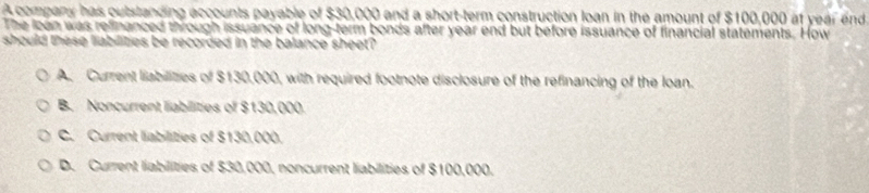 A company has outstanding accounts payable of $30,000 and a short-term construction loan in the amount of $100,000 af year end
The loan was refinanced through issuance of long-term bonds after year end but before issuance of financial statements. How
should these liabilities be recorded in the balance sheet?
A. Current liabilitzes of $130,000, with required footnote disclosure of the refinancing of the loan.
B. Noncurrent labilities of $130,000.
C. Current liabilities of $130,000.
D. Current liabilities of $30,000, noncurrent liabilities of $100,000.