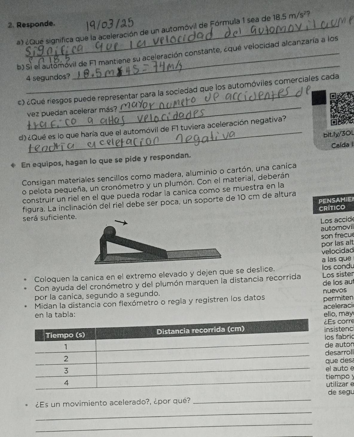 Responde. 
19/03 12 
a) ¿Que significa que la aceleración de un automóvil de Fórmula 1 sea de 18.5m/s^2 2 
_ 
b) Sì el automóvil de F1 mantiene su aceleración constante, ¿qué velocidad alcanzaría a los
4 segundos? 
_ 
c) ¿Qué riesgos puede representar para la sociedad que los automóviles comerciales cada 
vez puedan acelerar más? 
_ 
d) ¿Qué es lo que haría que el automóvil de F1 tuviera aceleración negativa? 
bit.ly/3OL 
En equipos, hagan lo que se pide y respondan. Caída II 
Consigan materiales sencillos como madera, aluminio o cartón, una canica 
o pelota pequeña, un cronómetro y un plumón. Con el material, deberán 
construir un riel en el que pueda rodar la canica como se muestra en la 
PENSAMIEI 
figura. La inclinación del riel debe ser poca, un soporte de 10 cm de altura 
Crítico 
será suficiente. 
Los accide 
automovil 
son frecue 
por las alt 
velocidad 
a las que 
Coloquen la canica en el extremo elevado y dejen que se deslice. los condu 
Con ayuda del cronómetro y del plumón marquen la distancia recorrida Los sisten 
por la canica, segundo a segundo. de los aut 
permiten 
Midan la distancia con flexómetro o regla y registren los datos nuevos 
aceleraci 
en la tabla: ello, may 
s corre 
istenc 
fabric 
auton 
sarroll 
e desa 
auto e 
mpoy 
ilizar e 
e segu 
_ 
¿Es un movimiento acelerado?, ¿por qué?_ 
_