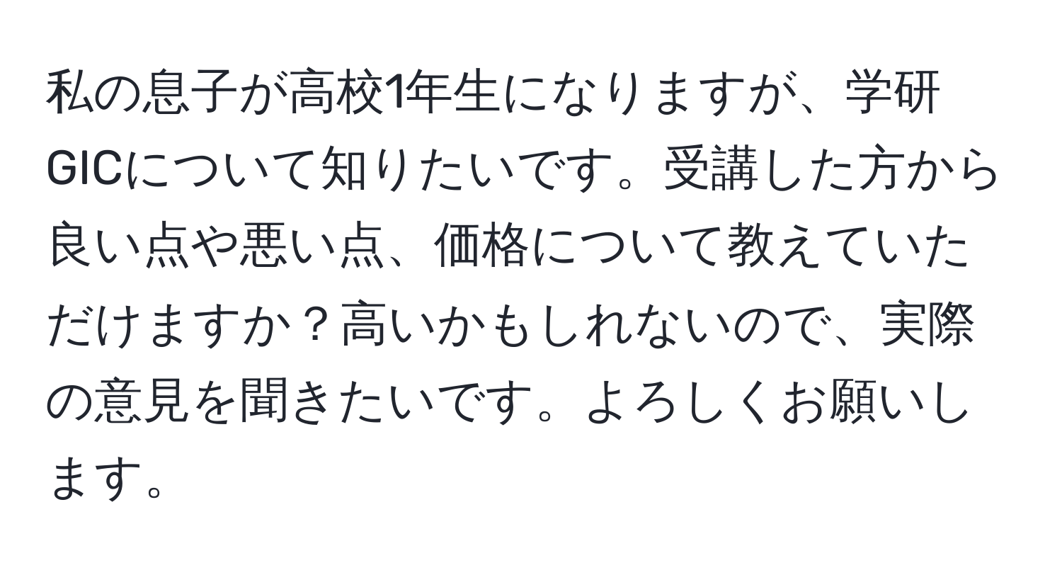 私の息子が高校1年生になりますが、学研GICについて知りたいです。受講した方から良い点や悪い点、価格について教えていただけますか？高いかもしれないので、実際の意見を聞きたいです。よろしくお願いします。