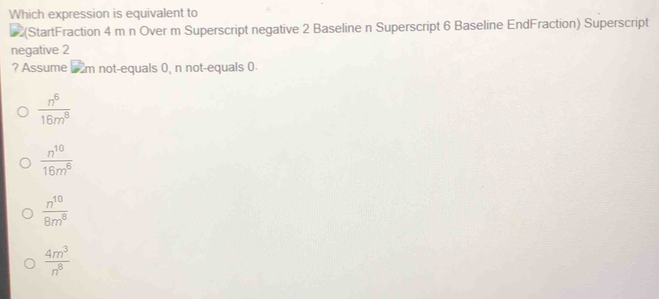 Which expression is equivalent to
(StartFraction 4 m n Over m Superscript negative 2 Baseline n Superscript 6 Baseline EndFraction) Superscript
negative 2
? Assume m not-equals 0, n not-equals 0.
 n^6/16m^8 
 n^(10)/16m^6 
 n^(10)/8m^8 
 4m^3/n^8 