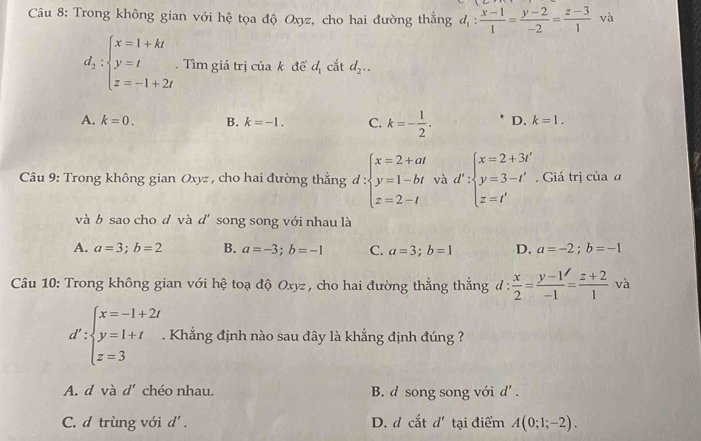 Trong không gian với hệ tọa độ Oxyz, cho hai đường thẳng d_1: (x-1)/1 = (y-2)/-2 = (z-3)/1  và
d_2:beginarrayl x=1+kt y=t z=-1+2tendarray. Tìm giá trị của k để d_1 cắt d_2..
A. k=0. B. k=-1. C. k=- 1/2 . D. k=1. 
Câu 9: Trong không gian Oxyz , cho hai đường thẳng d : beginarrayl x=2+at y=1-bt z=2-tendarray. và d':beginarrayl x=2+3i y=3-t' z=t'endarray.. Giá trị của a
và b sao cho d và d' song song với nhau là
A. a=3; b=2 B. a=-3; b=-1 C. a=3; b=1 D. a=-2; b=-1
Câu 10: Trong không gian với hệ toạ độ Oxyz , cho hai đường thẳng thẳng d: x/2 = (y-1)/-1 = (z+2)/1 va
d':beginarrayl x=-1+2t y=1+t z=3endarray.. Khẳng định nào sau đây là khẳng định đúng ?
A. d và d' chéo nhau. B. d song song với d'.
C. d trùng với d'. D. d cat d' tại điểm A(0;1;-2).