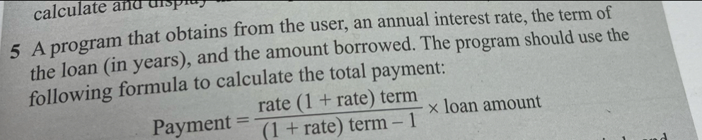 calculate and displ 
5 A program that obtains from the user, an annual interest rate, the term of 
the loan (in years), and the amount borrowed. The program should use the 
following formula to calculate the total payment: 
Payment = (rate(1+rate)term)/(1+rate)term-1 * loan amount