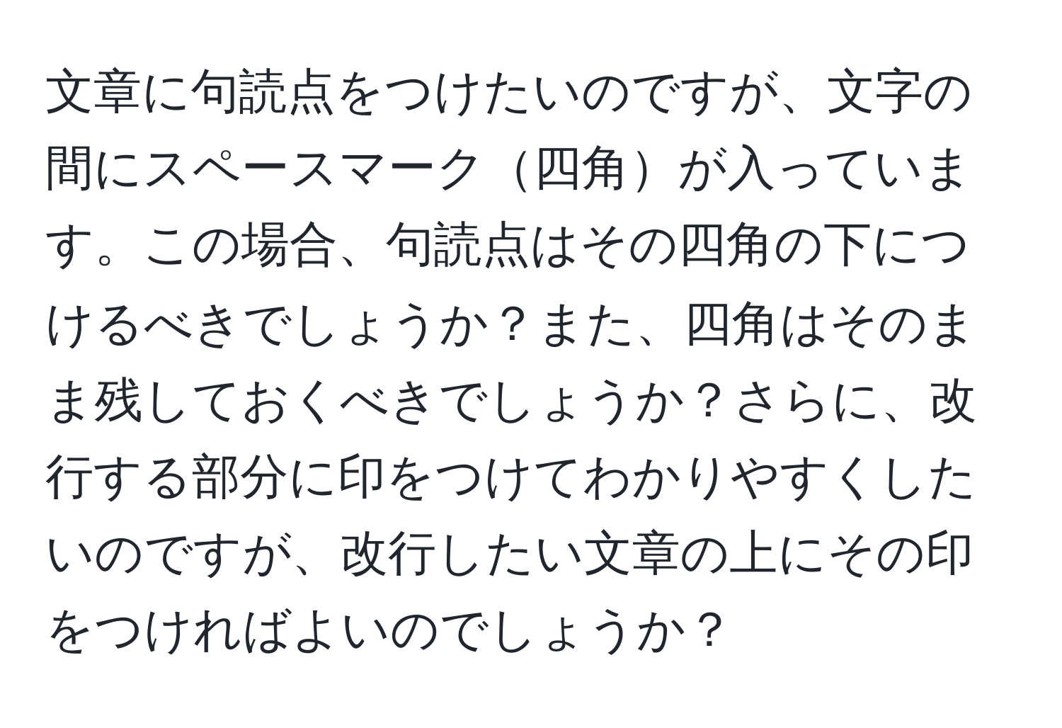 文章に句読点をつけたいのですが、文字の間にスペースマーク四角が入っています。この場合、句読点はその四角の下につけるべきでしょうか？また、四角はそのまま残しておくべきでしょうか？さらに、改行する部分に印をつけてわかりやすくしたいのですが、改行したい文章の上にその印をつければよいのでしょうか？