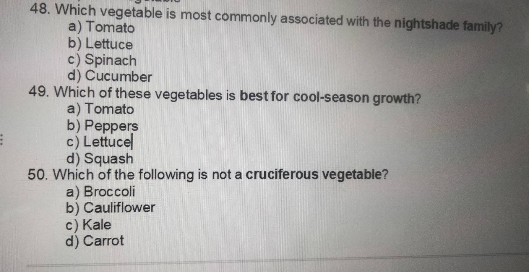 Which vegetable is most commonly associated with the nightshade family?
a) Tomato
b) Lettuce
c) Spinach
d) Cucumber
49. Which of these vegetables is best for cool-season growth?
a) Tomato
b) Peppers
c) Lettuce
d) Squash
50. Which of the following is not a cruciferous vegetable?
a) Broccoli
b) Cauliflower
c) Kale
d) Carrot