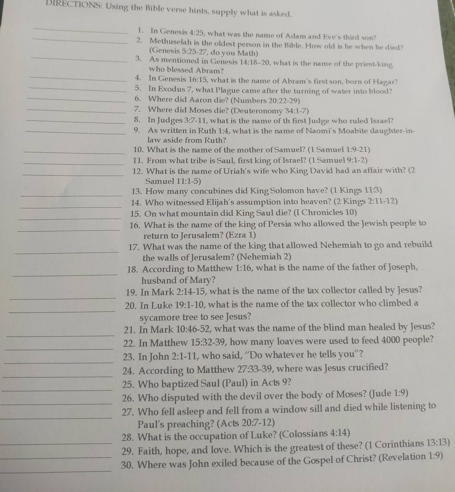 DIRECTIONS: Using the Bible verse hints, supply what is asked.
_
_1. In Genesis 4:25 , what was the name of Adam and Eve's third son?
2. Methuselah is the oldest person in the Bible. How old is he when he died?
_
(Genesis 5:25-27 ,  do you Math)
3. As mentioned in Genesis 14:18-20 , what is the name of the priest-king
_
who blessed Abram?
4. In Genesis 16:15 , what is the name of Abram's first son, born of Hagar?
_
_5. In Exodus 7, what Plague came after the turning of water into blood?
6. Where did Aaron die? (Numbers 20:22-29)
_7. Where did Moses die? (Deuteronomy 34:1-7)
_8. In Judges 3:7-11 , what is the name of th first Judge who ruled Israel?
_9. As written in Ruth 1:4 , what is the name of Naomi's Moabite daughter-in-
law aside from Ruth?
_10. What is the name of the mother of Samuel? (1 Samuel 1:9-21)
_11. From what tribe is Saul, first king of Israel? (1 Samuel 9:1-2)
_12. What is the name of Uriah's wife who King David had an affair with? (2
Samuel 11:1-5)
_
13. How many concubines did King Solomon have? (1 Kings 11.3)
_
14. Who witnessed Elijah’s assumption into heaven? (2 Kings 2:11-12)
_
15. On what mountain did King Saul die? (I Chronicles 10)
_
16. What is the name of the king of Persia who allowed the Jewish people to
return to Jerusalem? (Ezra 1)
_
17. What was the name of the king that allowed Nehemiah to go and rebuild
the walls of Jerusalem? (Nehemiah 2)
_
18. According to Matthew 1:16 , what is the name of the father of Joseph,
husband of Mary?
_
19. In Mark 2:14-15 , what is the name of the tax collector called by Jesus?
_
20. In Luke 19:1-10 , what is the name of the tax collector who climbed a
sycamore tree to see Jesus?
_
21. In Mark 10:46-52 , what was the name of the blind man healed by Jesus?
_
22. In Matthew 15:32-39 , how many loaves were used to feed 4000 people?
_
23. In John 2:1-11 , who said, “Do whatever he tells you”?
_
24. According to Matthew 27:33-39 , where was Jesus crucified?
_
25. Who baptized Saul (Paul) in Acts 9?
_
26. Who disputed with the devil over the body of Moses? (Jude 1:9)
_
27. Who fell asleep and fell from a window sill and died while listening to
Paul's preaching? (Acts 20:7-12)
28. What is the occupation of Luke? (Colossians 4:14)
_29. Faith, hope, and love. Which is the greatest of these? (1 Corinthians 13:13)
_
_30. Where was John exiled because of the Gospel of Christ? (Revelation 1:9)