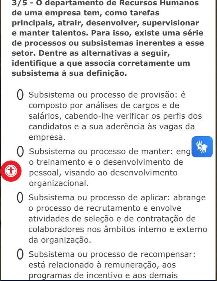 3/5 - O departamento de Recursos Humanos
de uma empresa tem, como tarefas
principais, atrair, desenvolver, supervisionar
e manter talentos. Para isso, existe uma série
de processos ou subsistemas inerentes a esse
setor. Dentre as alternativas a seguir,
identifique a que associa corretamente um
subsistema à sua definição.
() Subsistema ou processo de provisão: é
composto por análises de cargos e de
salários, cabendo-lhe verificar os perfis dos
candidatos e a sua aderência às vagas da
empresa.
Subsistema ou processo de manter: eng
o treinamento e o desenvolvimento de
i pessoal, visando ao desenvolvimento
organizacional.
) Subsistema ou processo de aplicar: abrange
o processo de recrutamento e envolve
atividades de seleção e de contratação de
colaboradores nos âmbitos interno e externo
da organização.
() Subsistema ou processo de recompensar:
está relacionado à remuneração, aos
programas de incentivo e aos demais