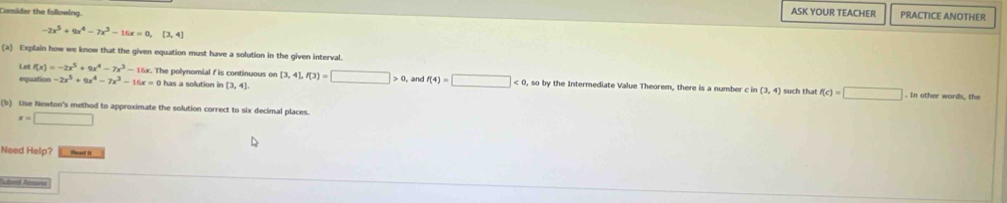 Consder the following 
ASK YOUR TEACHER PRACTICE ANOTHER
-2x^5+9x^4-7x^3-16x=0,[3,4]
(a) Explain how we know that the given equation must have a solution in the given interval.
Letf(x)=-2x^5+9x^4-7x^3-16x. The polynomial f is continuous on (3,4), f(3)=□ >0
equation -2x^5+9x^4-7x^3-16x=0 has a solution in (3,4) and f(4)=□ <0</tex> , so by the Intermediate Value Theorem, there is a number c in (3,4) such that f(c)=□. In other words, the 
(b) Use Newton's method to approximate the solution correct to six decimal places.
x=□
Need Help? Pead it 
and Amoves ∴ △ ADCsim 180^(20^circ) □ 