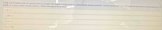 A high school studiest works at a grocery store as a cashier. The student is saving money for a phone and has already eamed $150. The linea function p(x)=12x+152
dollad, for a given number of hours worked, x. What is the range of the function? models the total amount of money eamed. P(r) in
O(0,-)
(150,-)
(-∈fty ,4)
(-∈fty ,150]