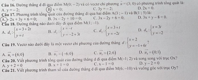 Đường thẳng d đi qua điểm M(0:-2) và có vectơ chỉ phương vector u=(3;0) có phương trình tổng quát là:
A. y=-2; B x=0 C. 3y=-2 D. 2x=0.
Câu 17. Phương trình tổng quát của đường thắng đi qua hai điểm A(3;-1) và B(1:5) là:
A. -2x+3y+6=0; B. 3x-2y+10=0; C. 3x-2y+6=0 D. 3x+y-8=0.
Cầu 18. Đường thắng nào dưới dây đi qua điểm M(1;-1).
A. d_1:beginarrayl x=3+2t y=tendarray. B. d_2:beginarrayl x=-l y=-2+3lendarray. C. d_3:beginarrayl x=3+t y=-2tendarray. D. d_4:beginarrayl x=3t y=-2endarray.
Câu 19. Vectơ nào dưới đây là một vectơ chi phương của đường thăng d:beginarrayl x=2 y=-1+6tendarray.
A. vector u_1=(6;0) B. vector u_2=(-6;0) C. vector u_3=(2;6) D. vector u_4=(0:1)
Câu 20. Viết phương trình tổng quát của đường thắng d đi qua điểm M(-1;2) và song song với trục Ox?
A. y+2=0 B. x+1=0 C. x-1=0 D. y-2=0
Cầu 21. Viết phương trình tham số của đường thắng d đi qua điểm M(6:-10) và vuông góc với trục Oy?