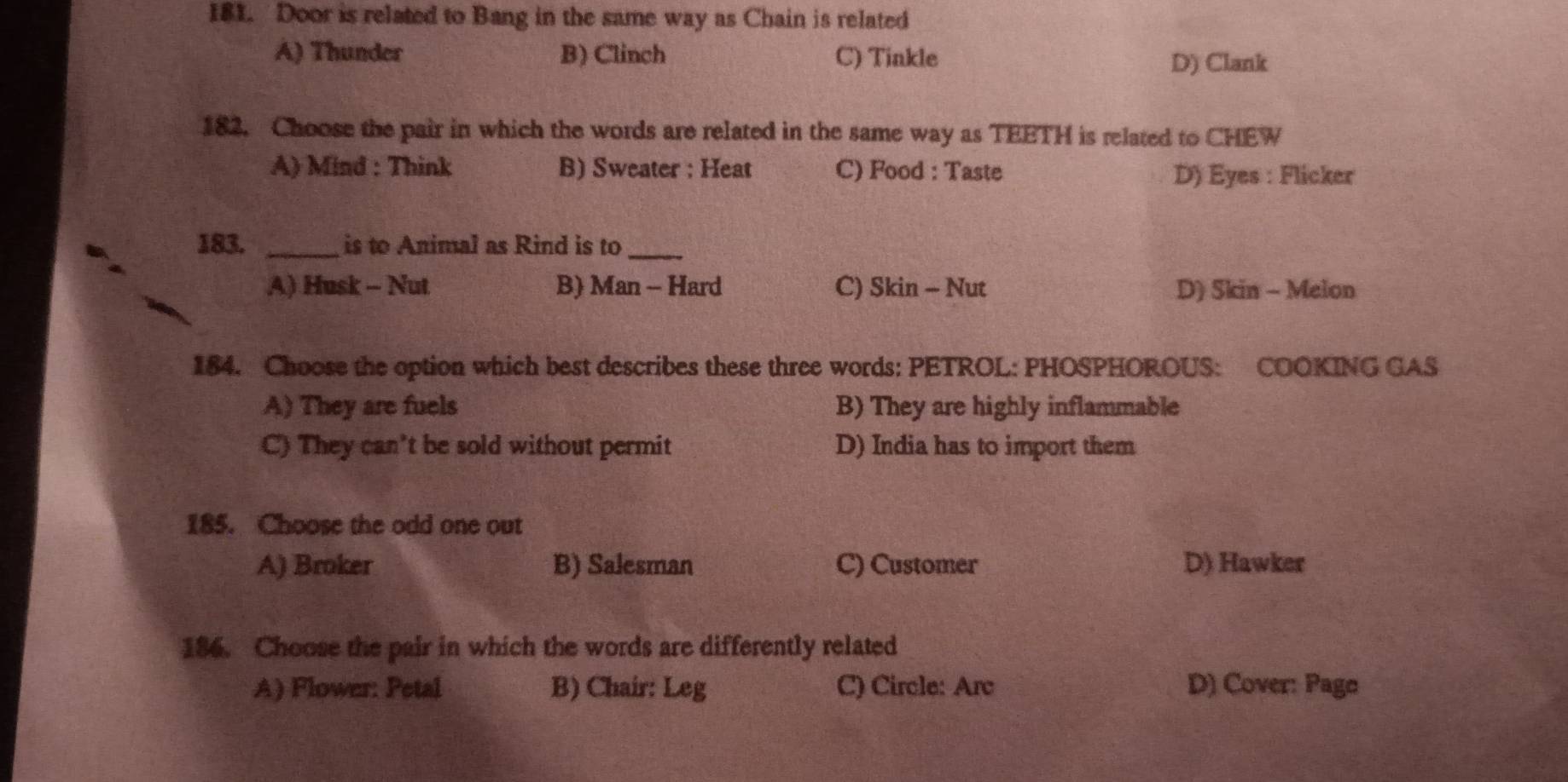 Door is related to Bang in the same way as Chain is related
A) Thunder B) Clinch C) Tinkle
D) Clank
182. Choose the pair in which the words are related in the same way as TEETH is related to CHEW
A) Mind : Think B) Sweater : Heat C) Food : Taste
D) Eyes : Flicker
183. _is to Animal as Rind is to_
A) Husk - Nut B) Man - Hard C) Skin - Nut D) Skin - Melon
184. Choose the option which best describes these three words: PETROL: PHOSPHOROUS: COOKING GAS
A) They are fuels B) They are highly inflammable
C) They can't be sold without permit D) India has to import them
185. Choose the odd one out
A) Broker B) Salesman C) Customer D) Hawker
186. Choose the pair in which the words are differently related
A) Flower: Petal B) Chair: Leg C) Circle: Arc D) Cover: Pago