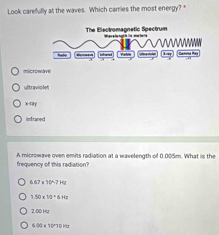 Look carefully at the waves. Which carries the most energy? *
microwave
ultraviolet
x -ray
infrared
A microwave oven emits radiation at a wavelength of 0.005m. What is the
frequency of this radiation?
6.67* 10^(wedge)-7Hz
1.50* 10^(wedge)6Hz
2.00 Hz
6.00* 10^(wedge)10Hz