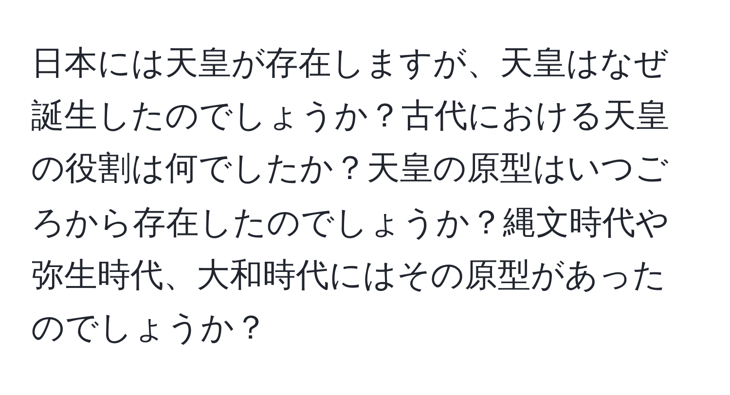 日本には天皇が存在しますが、天皇はなぜ誕生したのでしょうか？古代における天皇の役割は何でしたか？天皇の原型はいつごろから存在したのでしょうか？縄文時代や弥生時代、大和時代にはその原型があったのでしょうか？