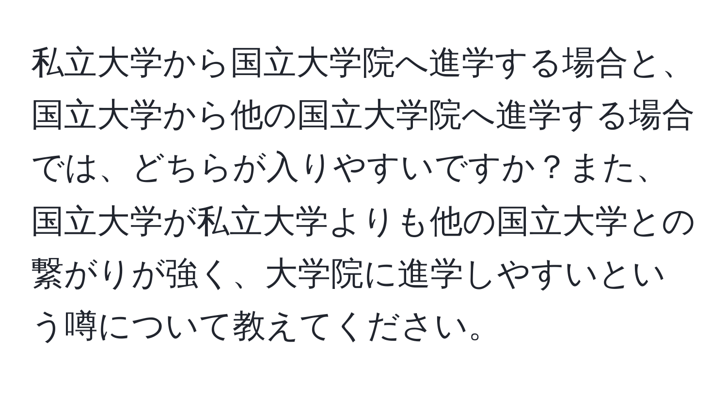 私立大学から国立大学院へ進学する場合と、国立大学から他の国立大学院へ進学する場合では、どちらが入りやすいですか？また、国立大学が私立大学よりも他の国立大学との繋がりが強く、大学院に進学しやすいという噂について教えてください。