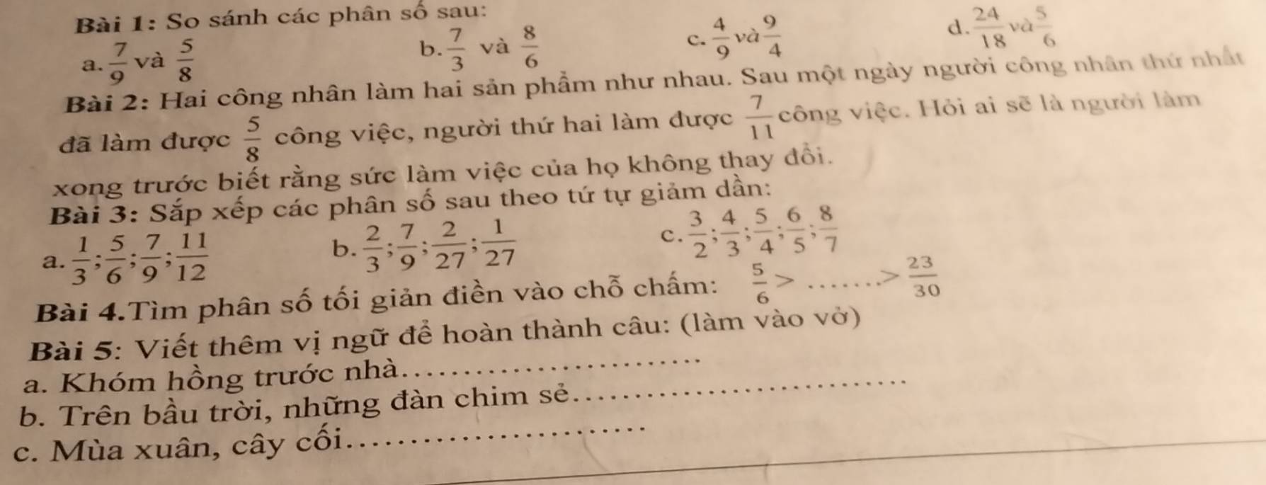 So sánh các phân số sau: 
d 
a.  7/9  và  5/8 
b.  7/3  và  8/6   4/9  và  9/4   24/18 va 5/6 
c. 
Bài 2: Hai công nhân làm hai sản phẩm như nhau. Sau một ngày người công nhân thứ nhất 
đã làm được  5/8  công việc, người thứ hai làm được  7/11  công việc. Hỏi ai sẽ là người làm 
xong trước biết rằng sức làm việc của họ không thay đổi. 
Bài 3: Sắp xếp các phân số sau theo tứ tự giảm dần: 
a.  1/3 ;  5/6 ;  7/9 ;  11/12 
b.  2/3 ;  7/9 ;  2/27 ;  1/27 
C.  3/2 ;  4/3 ;  5/4 ;  6/5 ;  8/7 
Bài 4.Tìm phân số tối giản điền vào chỗ chấm:  5/6 >...> 23/30 
Bài 5: Viết thêm vị ngữ để hoàn thành câu: (làm vào vở) 
a. Khóm hồng trước nhà_ 
_ 
_ 
b. Trên bầu trời, những đàn chim sẻ 
_ 
c. Mùa xuân, cây cối