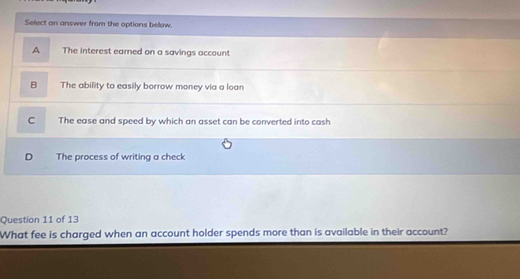 Select an answer from the options below.
A The interest eamed on a savings account
B The ability to easily borrow money via a loan
C The ease and speed by which an asset can be converted into cash
D The process of writing a check
Question 11 of 13
What fee is charged when an account holder spends more than is available in their account?