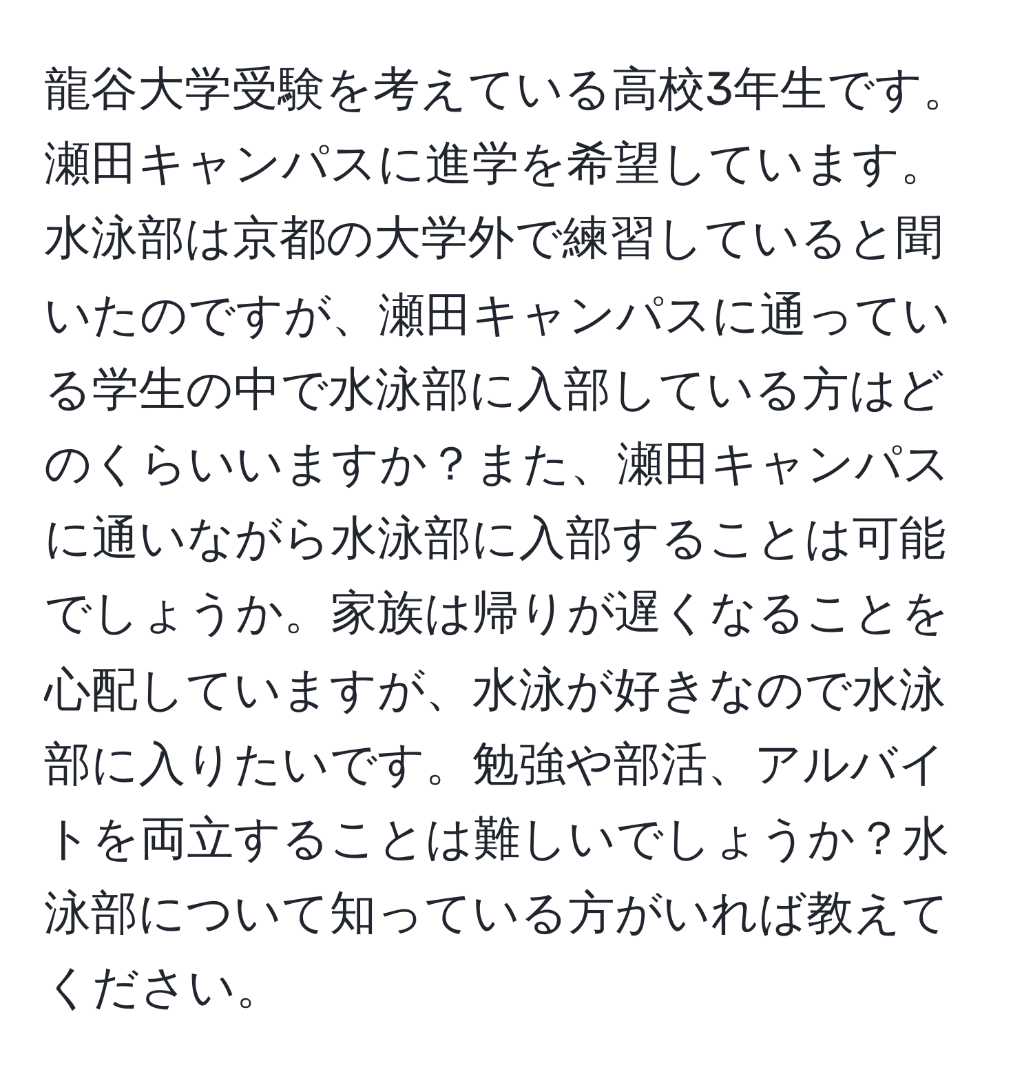 龍谷大学受験を考えている高校3年生です。瀬田キャンパスに進学を希望しています。水泳部は京都の大学外で練習していると聞いたのですが、瀬田キャンパスに通っている学生の中で水泳部に入部している方はどのくらいいますか？また、瀬田キャンパスに通いながら水泳部に入部することは可能でしょうか。家族は帰りが遅くなることを心配していますが、水泳が好きなので水泳部に入りたいです。勉強や部活、アルバイトを両立することは難しいでしょうか？水泳部について知っている方がいれば教えてください。