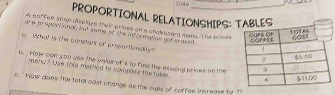 Dats 
yo_ 
PROPORTIONAL RELATIONSHIPS: ES 
A coffee shop displays their prices on a chalkboard menu. The crices 
are proportional, but some of the information got erased. 
a. What is the constant of proportionality? 
b. How can you use the value of k to find the missing prices on the 
menu? Use this method to complete the table. 
c. How does the total cost change as the cups of coffee increase by 17