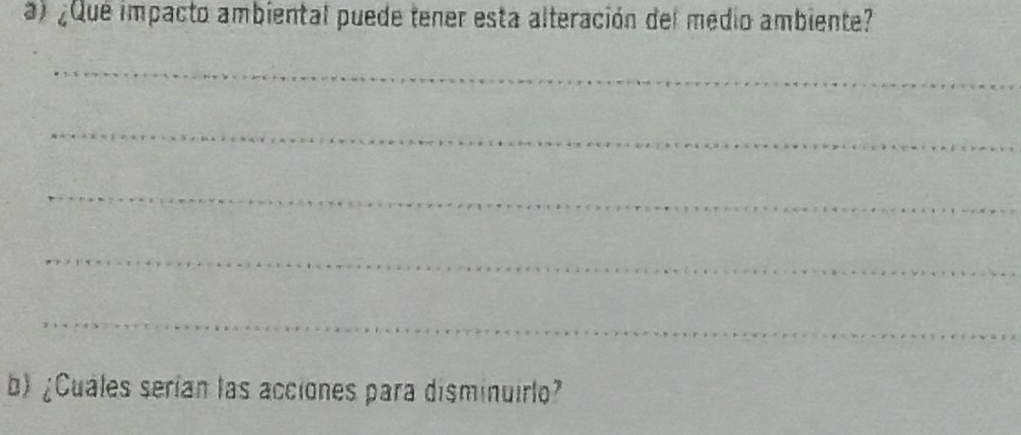 ¿Que impacto ambiental puede tener esta alteración del medio ambiente? 
_ 
_ 
_ 
_ 
_ 
b) ¿Cuales serían las acciones para disminuirlo