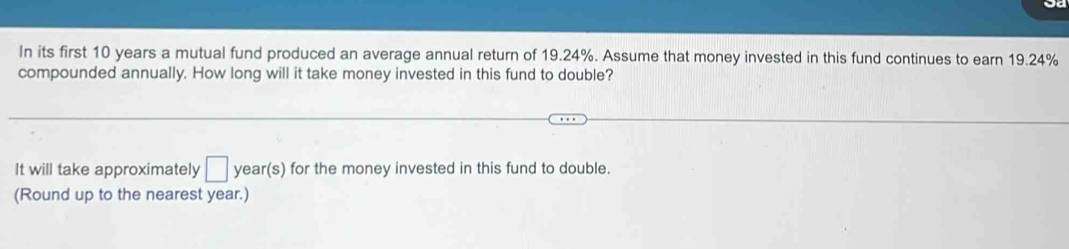 In its first 10 years a mutual fund produced an average annual return of 19.24%. Assume that money invested in this fund continues to earn 19.24%
compounded annually. How long will it take money invested in this fund to double? 
It will take approximately □ year (s) for the money invested in this fund to double. 
(Round up to the nearest year.)