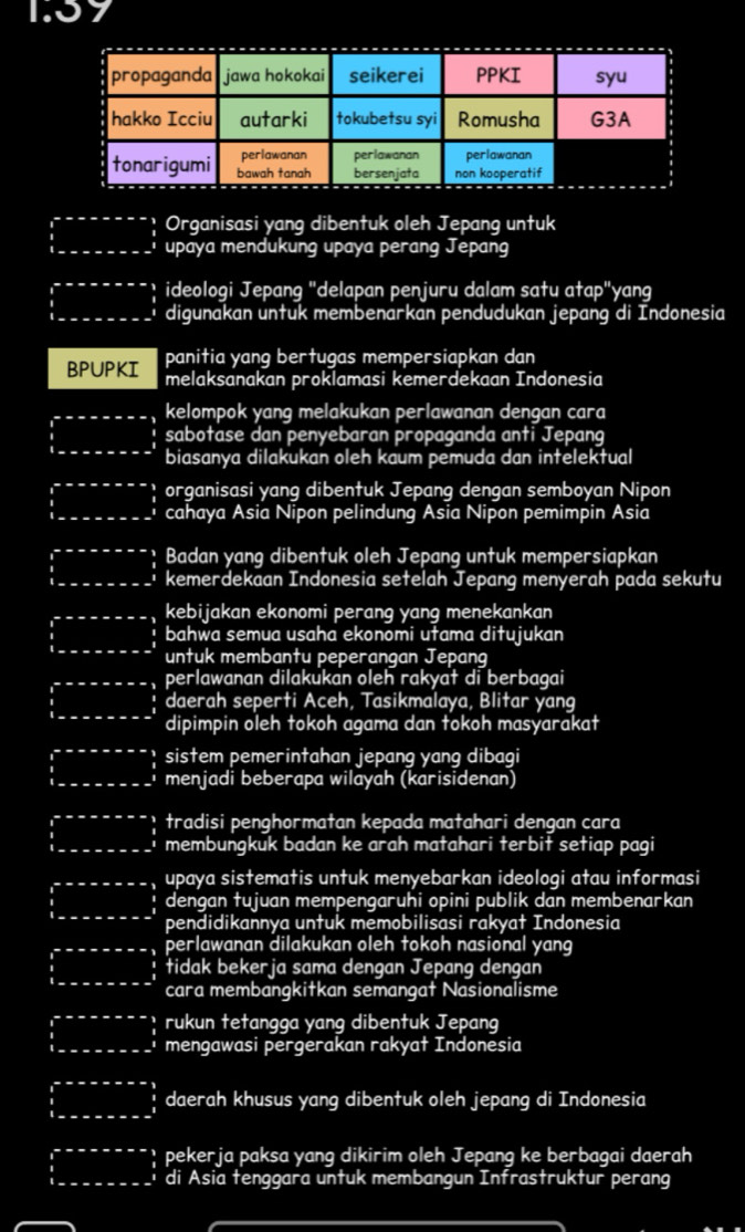 x+y 7
Organisasi yang dibentuk oleh Jepang untuk
upaya mendukung upaya perang Jepang
ideologi Jepang "delapan penjuru dalam satu atap"yang
digunakan untuk membenarkan pendudukan jepang di Indonesia
panitia yang bertugas mempersiapkan dan
BPUPKI melaksanakan proklamasi kemerdekaan Indonesia
kelompok yang melakukan perlawanan dengan cara
sabotase dan penyebaran propaganda anti Jepang
biasanya dilakukan oleh kaum pemuda dan intelektual
organisasi yang dibentuk Jepang dengan semboyan Nipon
cahaya Asia Nipon pelindung Asia Nipon pemimpin Asia
Badan yang dibentuk oleh Jepang untuk mempersiapkan
kemerdekaan Indonesia setelah Jepang menyerah pada sekutu
kebijakan ekonomi perang yang menekankan
bahwa semua usaha ekonomi utama ditujukan
untuk membantu peperangan Jepang
perlawanan dilakukan oleh rakyat di berbagai
daerah seperti Aceh, Tasikmalaya, Blitar yang
dipimpin oleh tokoh agama dan tokoh masyarakat
sistem pemerintahan jepang yang dibagi
menjadi beberapa wilayah (karisidenan)
tradisi penghormatan kepada matahari dengan cara
membungkuk badan ke arah matahari terbit setiap pagi
upaya sistematis untuk menyebarkan ideologi atau informasi
dengan tujuan mempengaruhi opini publik dan membenarkan
pendidikannya untuk memobilisasi rakyat Indonesia
perlawanan dilakukan oleh tokoh nasional yang
tidak bekerja sama dengan Jepang dengan
cara membangkitkan semangat Nasionalisme
rukun tetangga yang dibentuk Jepang
mengawasi pergerakan rakyat Indonesia
daerah khusus yang dibentuk oleh jepang di Indonesia
pekerja paksa yang dikirim oleh Jepang ke berbagai daerah
di Asia tenggara untuk membangun Infrastruktur perang