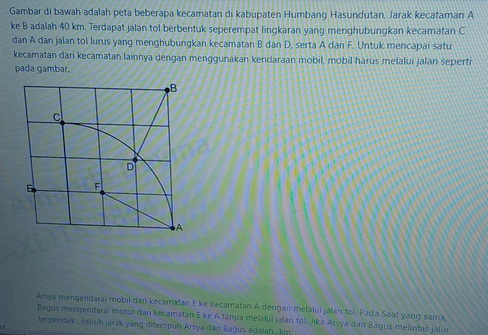 Gambar di bawah adalah peta beberapa kecamatan di kabupaten Humbang Hasundutan. Jarak kecataman A
ke B adalah 40 km. Terdapat jalan tol berbentuk seperempat lingkaran yang menghubungkan kecamatan C
dan A dan jalan tol lurus yang menghubungkan kecamatan B dan D, serta A dan F. Untuk mencapai satu 
kecamatan dari kecamatan lainnya dengan menggunakan kendaraan mobil, mobil harus melalui jalan seperti 
pada gambar. 
Arsya mengendarai mobil dari kecamatan E ke Kecamatan A dengan melalui jalan tol. Pada Saat yang sama, 
Bagus mengendarai motor dari kecamatan E ke A tanpa melalui jalan tol. Jika Arsya dan Bagus melintas jalur 
terpendek , selisih jarak yang ditempuh Arsya daŋ Bagus adalah.. km. 
of