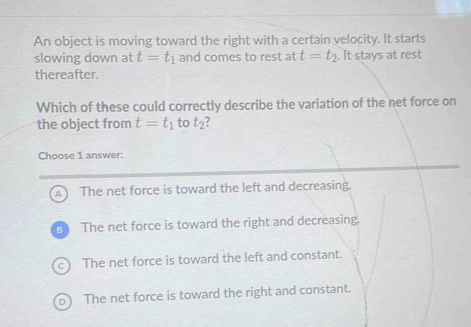 An object is moving toward the right with a certain velocity. It starts
slowing down at t=t_1 and comes to rest at t=t_2. . It stays at rest
thereafter.
Which of these could correctly describe the variation of the net force on
the object from t=t_1 to t_2 ?
Choose 1 answer:
A The net force is toward the left and decreasing.
B The net force is toward the right and decreasing.
C t The net force is toward the left and constant.
D The net force is toward the right and constant.