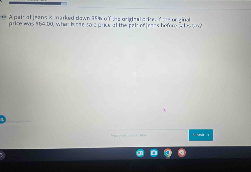 A pair of jeans is marked down 35% off the original price. If the original 
price was $64.00, what is the sale price of the pair of jeans before sales tax? 
A 
Type your answer here Submit →