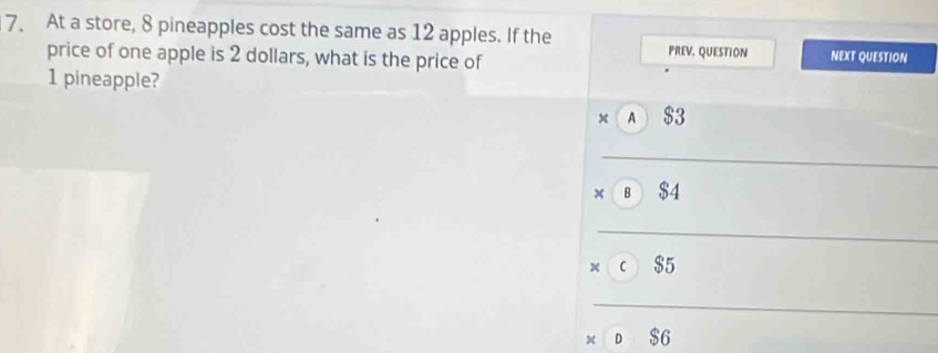 At a store, 8 pineapples cost the same as 12 apples. If the PREV. QUESTION NEXT QUESTION
price of one apple is 2 dollars, what is the price of
1 pineapple?
x A $3
B $4
x C $5
D $6