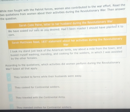 While men fought with the Patriot forces, women also contributed to the war effort. Read the
two quotations from women about their activities during the Revolutionary War. Then answer
the question.
Sarah Cobb Paine, letter to her husband during the Revolutionary War
We have sowed our oats as you desired. Had I been master I should have planted it to
corn.
Sarah Matthews Read, 1837 statement about her activities during the Revolutionary
War
I took my stand just back of the American tents, say about a mile from the town, and
busied myself washing, mending, and cooking for the soldiers, in which I was assisted
by the other females.
According to the quotations, which activities did women perform during the Revolutionary
War? Select all that apply.
They tended to farms while their husbands were away.
They cooked for Continental soldiers.
They traveled with the Continental Army.
They mended clothes for Continental soldiers.