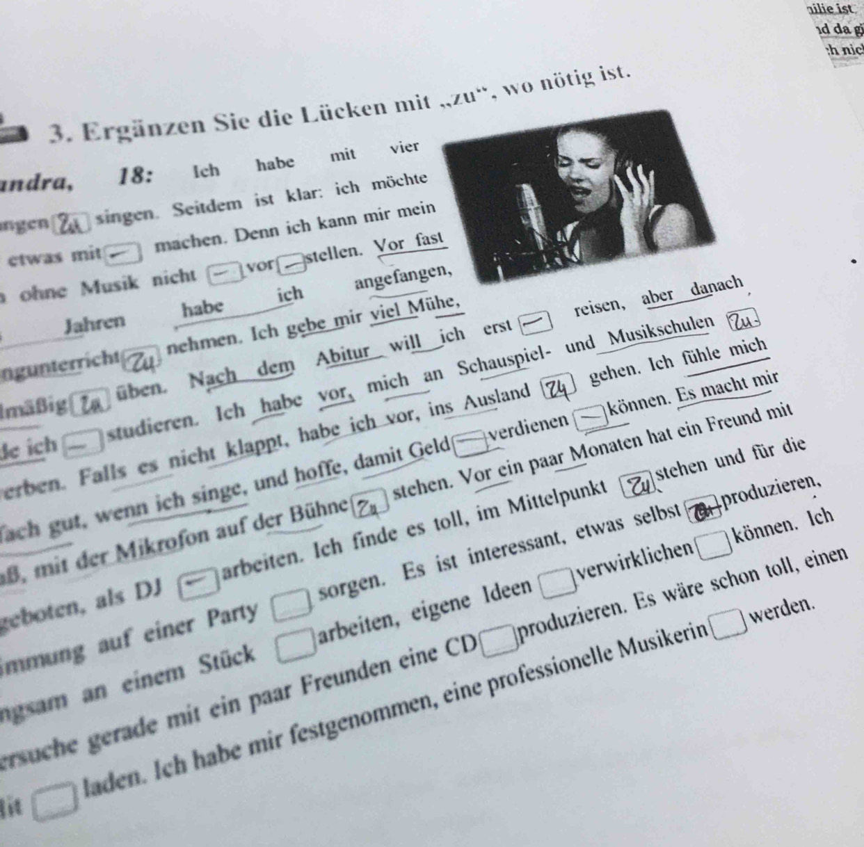 ilie ist 
1d da g 
th nic 
3. Ergänzen Sie die Lücken mit „,zu“, wo nötig ist. 
andra, 18: Ich habe mit vier 
ngen singen. Seitdem ist klar: ich möchte 
machen. Denn ich kann mir mein 
ctwas mit 
vor 
stellen. Vor fast 
ohne Musik nicht 
Jahren habe ich angefangen, 
ngunterricht nehmen. Ich gebe mir viel Mühe, 
üben. Nach dem Abitur will ich erst reisen, aber danach 
studieren. Ich habe vor, mich an Schauspiel- und Musikschulen 
Imäßig 
erben. Falls es nicht klappt, habe ich vor, ins Ausland gehen. Ich fühle mich 
de ích 
ach gut, wenn ich singe, und hoffe, damit Geld overline  verdienen können. Es macht mir 
stehen und für die 
B, mit der Mikrofon auf der Bühne stehen. Vor ein paar Monaten hat ein Freund mit 
geboten, als DJ arbeiten. Ich finde es toll, im Mittelpunkt 
produieren, 
können. Ich 
mmung auf einer Party □ sorgen. Es ist interessant, etwas selbst 
□ werden. 
ngsam an einem Stück □ arbeiten, eigene Ideen □ verwirklichen □ 
rsuche gerade mit ein paar Freunden eine CD □ produzieren. Es wäre schon toll, einen 
lit □ laden. Ich habe mir festgenommen, eine professionelle Musikerin