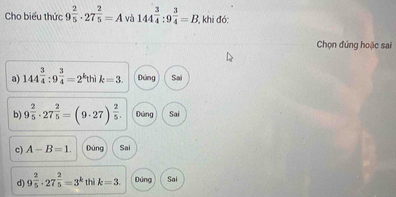 Cho biểu thức 9^(frac 2)5· 27^(frac 2)5=A và 144^(frac 3)4:9^(frac 3)4=B , khi đó:
Chọn đúng hoặc sai
a) 144^(frac 3)4:9^(frac 3)4=2 kthì k=3. Đúng Sai
b) 9^(frac 2)5· 27^(frac 2)5=(9· 27)^ 2/5 . Đúng Sai
c) A-B=1. Đúng Sai
d) 9^(frac 2)5· 27^(frac 2)5=3^k thì k=3. Đúng Sai