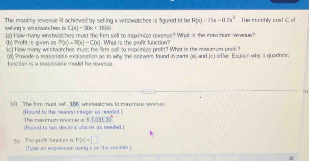 The monthly revenue R achieved by selling x wristwatches is figured to be R(x)=75x-0.2x^2. The monthly cost C of 
selling x wristwatches is C(x)=30x+1650. 
(a) How many wristwatches must the firm sell to maximize revenue? What is the maximum revenue? 
(b) Profit is given as P(x)=R(x)-C(x). What is the profit function? 
(c) How many wristwatches must the firm sell to maximize profit? What is the maximum profit? 
(d) Provide a reasonable explanation as to why the answers found in parts (a) and (c) differ. Explain why a quadratic 
function is a reasonable model for revenue. 
(a) The firm must sell 188 wristwatches to maximize revenue. 
(Round to the nearest integer as needed.) 
The maximum revenue is $7,031.20. 
(Round to two decimal places as needed.) 
(b) The profit function is P(x)=□. 
(Type an expression using x as the variable.)