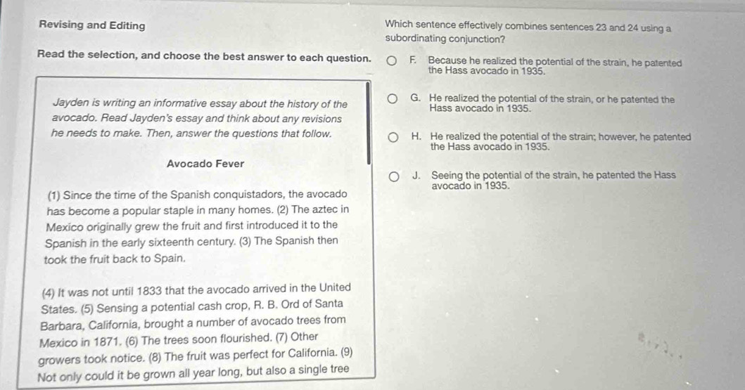 Revising and Editing
Which sentence effectively combines sentences 23 and 24 using a
subordinating conjunction?
Read the selection, and choose the best answer to each question. F. Because he realized the potential of the strain, he patented
the Hass avocado in 1935.
Jayden is writing an informative essay about the history of the G. He realized the potential of the strain, or he patented the
Hass avocado in 1935.
avocado. Read Jayden's essay and think about any revisions
he needs to make. Then, answer the questions that follow. H. He realized the potential of the strain; however, he patented
the Hass avocado in 1935.
Avocado Fever
J. Seeing the potential of the strain, he patented the Hass
(1) Since the time of the Spanish conquistadors, the avocado avocado in 1935.
has become a popular staple in many homes. (2) The aztec in
Mexico originally grew the fruit and first introduced it to the
Spanish in the early sixteenth century. (3) The Spanish then
took the fruit back to Spain.
(4) It was not until 1833 that the avocado arrived in the United
States. (5) Sensing a potential cash crop, R. B. Ord of Santa
Barbara, California, brought a number of avocado trees from
Mexico in 1871. (6) The trees soon flourished. (7) Other
growers took notice. (8) The fruit was perfect for California. (9)
Not only could it be grown all year long, but also a single tree