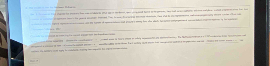 = = = = == to fathunal Odrures 
bes t te oes tore shall be five thessand bee mate ihabeants of fal age in the distrct, upen giving peaod thersof to the goveror, they shall seceve authorty, with time and place, to elect a represencatves from ther 
e i ecrur it eppoues then in the geread acsembly Prsuked. That, hoe every five hundred toe mate itabslants, there shal be one representative, and so on progessively with the number of tee male 
e t to light of ropssonsation rcess, wid the rumber of appssenatives stad anount in teerty foo, oher which. the cumber and propertion of represensatives shal be repulsted by the legsiature 
ge 1I 
rle to r jences by setaring the coal easee fron the drapdoen merks 
* T i - oee ote expareled - Chossss the coment antwer - + a neet anase te how to-crease an orderly expertson for any wddkional henory. The Nothwest Ormance of 1767 extablshed these rew pnne gess and 
dicogratal a prasss te hew - Chassse the cotact aeewer - = nuld be adled ton the Uaon. Each tentory could appant then can goveror and onco the poulation nached - Chasse the corsc ansor - - oo 
catters, the suntury cosd supry for susshood, makong them equel to the snginel teteen stemme