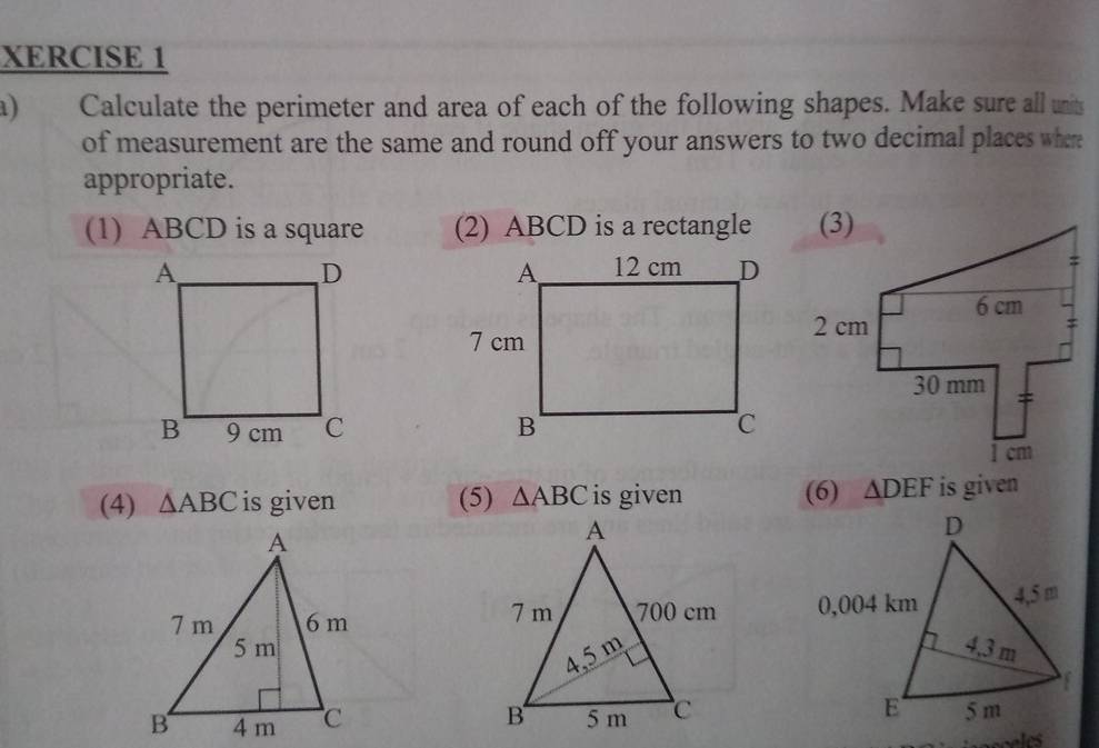 XERCISE 1 
a) Calculate the perimeter and area of each of the following shapes. Make sure all units 
of measurement are the same and round off your answers to two decimal places whe 
appropriate. 
(1) ABCD is a square (2) ABCD is a rectangle 


(4) △ ABC is given (5) △ ABC is given (6) △ DEF is given
D
0,004 km 4,5 m
4,3 m
f
E 5 m