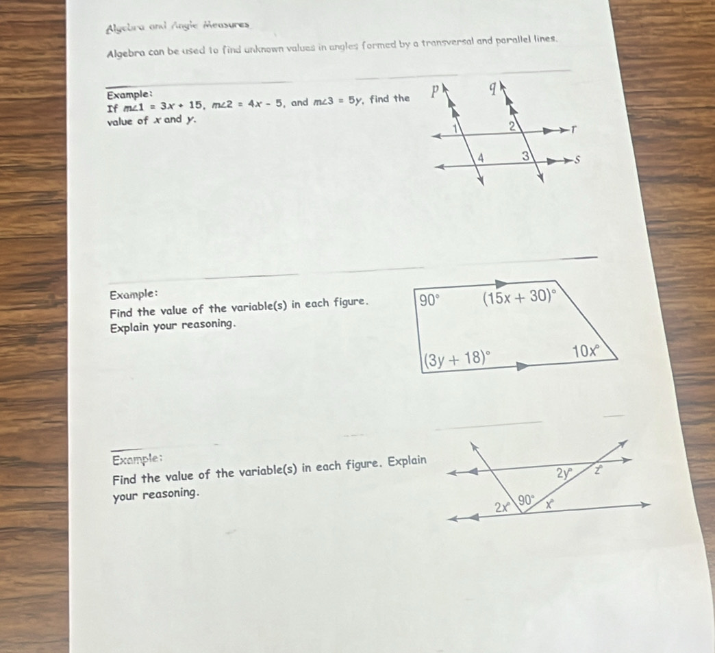 Alyebra and Angle Measures
Algebra can be used to find unknown values in angles formed by a transversal and parallel lines.
Example:
If m∠ 1=3x+15,m∠ 2=4x-5 , and m∠ 3=5y , find the
value of x and y.
Example:
Find the value of the variable(s) in each figure. 
Explain your reasoning.
_
_
Example:
Find the value of the variable(s) in each figure. Explain
your reasoning.