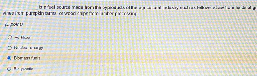 is a fuel source made from the byproducts of the agricultural industry such as leftover straw from fields of gr
vines from pumpkin farms, or wood chips from lumber processing.
(1 point)
Fertilizer
Nuclear energy
Biomass fuels
Bio-plastic