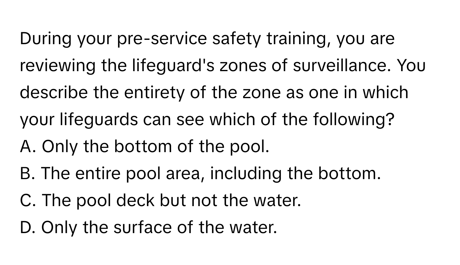 During your pre-service safety training, you are reviewing the lifeguard's zones of surveillance. You describe the entirety of the zone as one in which your lifeguards can see which of the following?

A. Only the bottom of the pool.
B. The entire pool area, including the bottom.
C. The pool deck but not the water.
D. Only the surface of the water.