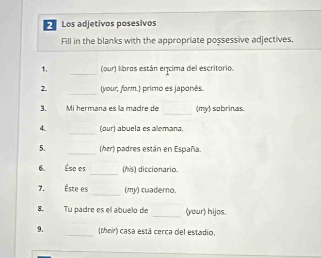 Los adjetivos posesivos 
Fill in the blanks with the appropriate possessive adjectives. 
_ 
1. (our) libros están encima del escritorio. 
_ 
2. (your, form.) primo es japonés. 
_ 
3. Mi hermana es la madre de (my) sobrinas. 
_ 
4. (our) abuela es alemana. 
5. _(her) padres están en España. 
_ 
6. Ése es (his) diccionario. 
_ 
7. Éste es (my) cuaderno. 
_ 
8. Tu padre es el abuelo de (your) hijos. 
9. _(their) casa está cerca del estadio.