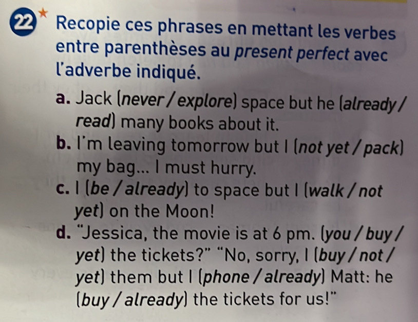 Recopie ces phrases en mettant les verbes 
entre parenthèses au present perfect avec 
l'adverbe indiqué. 
a. Jack (never / explore) space but he (already / 
read) many books about it. 
b. I'm leaving tomorrow but I (not yet / pack) 
my bag... I must hurry. 
c. I (be / already) to space but I (walk / not 
yet) on the Moon! 
d. "Jessica, the movie is at 6 pm. (you / buy / 
yet) the tickets?” “No, sorry, I (buy / not / 
yet) them but I (phone / already) Matt: he 
(buy / already) the tickets for us!"