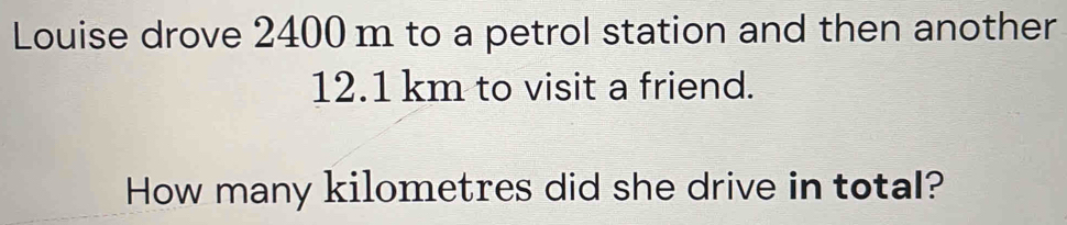 Louise drove 2400 m to a petrol station and then another
12.1 km to visit a friend. 
How many kilometres did she drive in total?