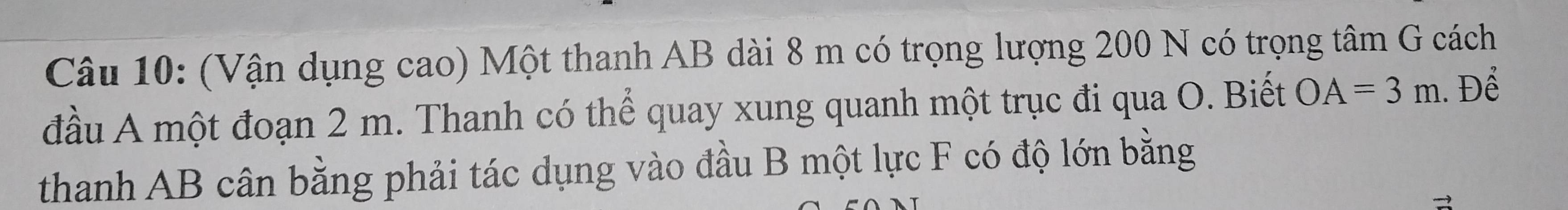 (Vận dụng cao) Một thanh AB dài 8 m có trọng lượng 200 N có trọng tâm G cách 
đầu A một đoạn 2 m. Thanh có thể quay xung quanh một trục đi qua O. Biết OA=3m. Để 
thanh AB cân bằng phải tác dụng vào đầu B một lực F có độ lớn bằng