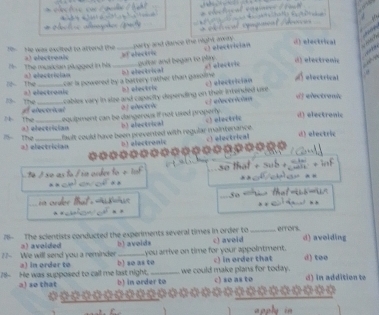 He was excited to attend the a) electronis _party and dance the night away = T electrician
d) electrical
gultar and began to plin. d) electrenic
The musician plugged in hs a) electrician _It electrical
car is powered by a battery rather than gasoline . h) elestric e! ebectric c) electrician A electrical
B The =) electronis
cables vary in slze and capacity depending on their intended ure c electrichón
dj electreni
13- The e electrical
2º elctrie
Lequipment can be dangerous if not uxed properly. b alectsical c) electric d electronic
N the a) electrician
fault could have been prevented with regular maintenance. d) electric
m the a) electrician
D) electronic c) electrical
º é s o as f / in order to e It so that + sub 
s 

76 The scientists conducted the experiments several times in order to c) avoid _eftors. d) avolding
a) avoided b) avoids
7- We will send you a reminder a) in order to b) so as to you arrive on time for your appointment. c) in order that d) too
71- He was supposed to call me last night. b) in order to we could make plans for today. c) so as to d) in addition to
a) so that

appl